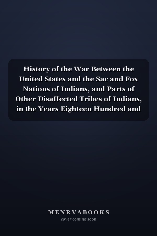 History of the War Between the United States and the Sac and Fox Nations of Indians, and Parts of Other Disaffected Tribes of Indians, in the Years Eighteen Hundred and Twenty-Seven, Thirty-One, and Thirty-Two