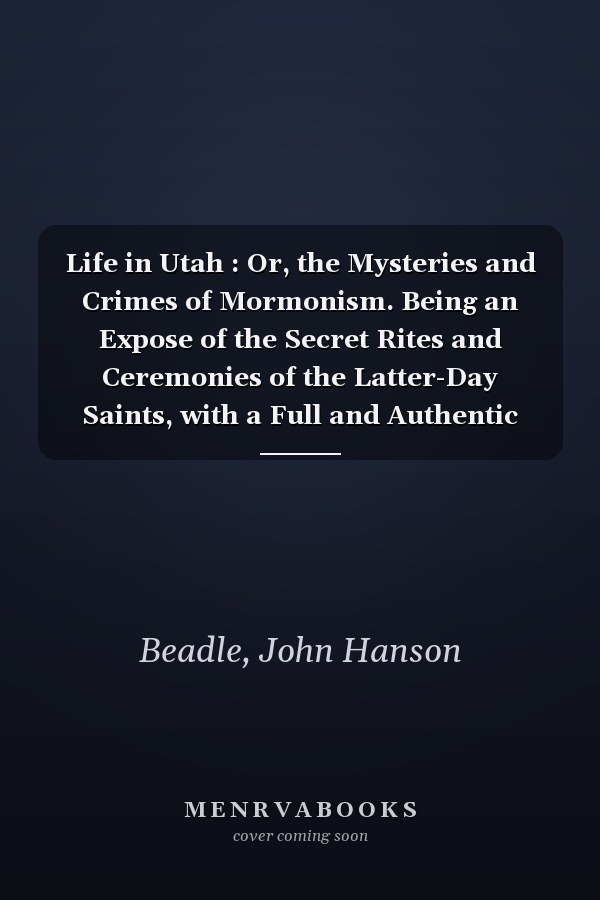 Life in Utah : Or, the Mysteries and Crimes of Mormonism. Being an Expose of the Secret Rites and Ceremonies of the Latter-Day Saints, with a Full and Authentic History of Polygamy and the Mormon Sect . . .