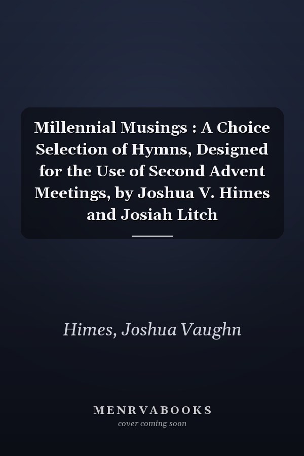 Millennial Musings : A Choice Selection of Hymns, Designed for the Use of Second Advent Meetings, by Joshua V. Himes and Josiah Litch