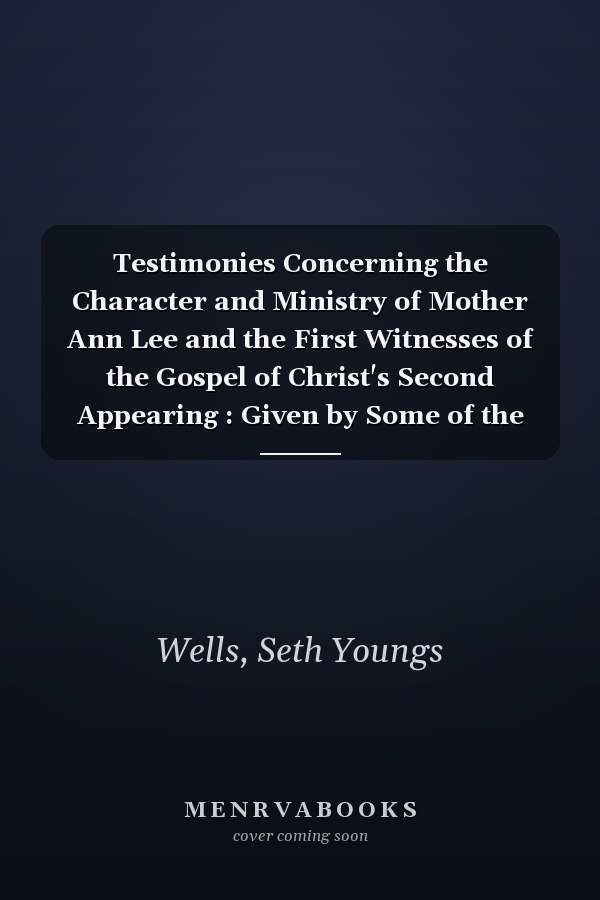 Testimonies Concerning the Character and Ministry of Mother Ann Lee and the First Witnesses of the Gospel of Christ's Second Appearing : Given by Some of the Aged Brethern and Sisters of the United Society . . .