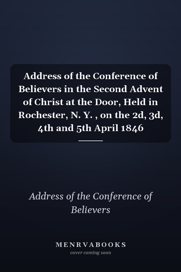 Address of the Conference of Believers in the Second Advent of Christ at the Door, Held in Rochester, N. Y. , on the 2d, 3d, 4th and 5th April 1846