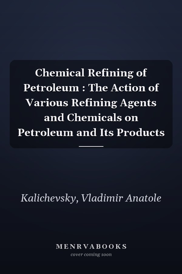 Chemical Refining of Petroleum : The Action of Various Refining Agents and Chemicals on Petroleum and Its Products