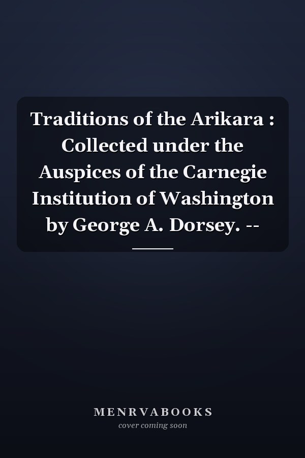 Traditions of the Arikara : Collected under the Auspices of the Carnegie Institution of Washington by George A. Dorsey. --