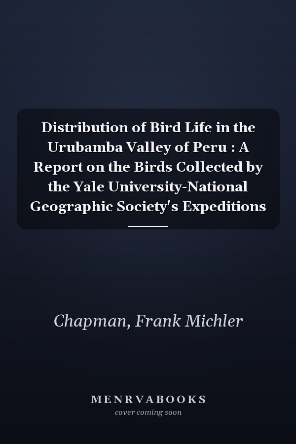 Distribution of Bird Life in the Urubamba Valley of Peru : A Report on the Birds Collected by the Yale University-National Geographic Society's Expeditions