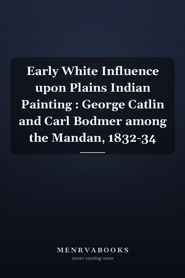 Early White Influence upon Plains Indian Painting : George Catlin and Carl Bodmer among the Mandan, 1832-34