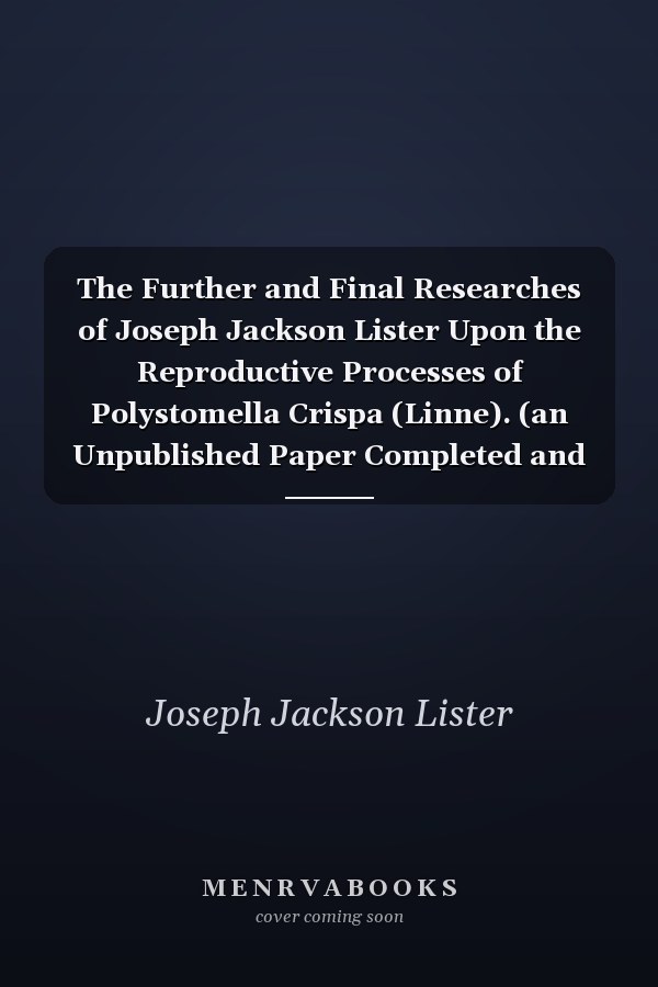 The Further and Final Researches of Joseph Jackson Lister Upon the Reproductive Processes of Polystomella Crispa (Linne). (an Unpublished Paper Completed and Edited from His Note-Books), by Edward Heron-Allen