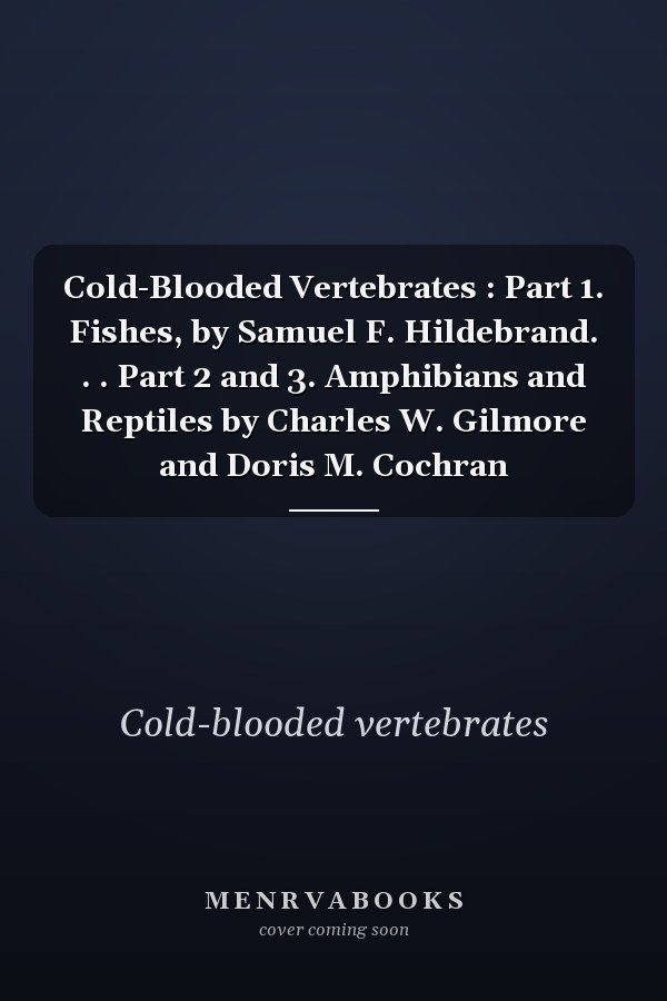 Cold-Blooded Vertebrates : Part 1. Fishes, by Samuel F. Hildebrand. . . Part 2 and 3. Amphibians and Reptiles by Charles W. Gilmore and Doris M. Cochran