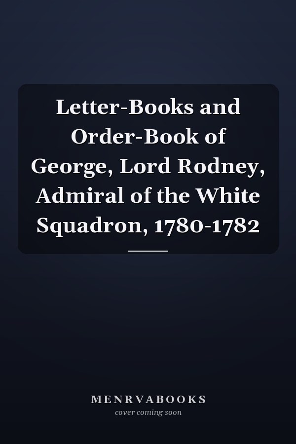 Letter-Books and Order-Book of George, Lord Rodney, Admiral of the White Squadron, 1780-1782