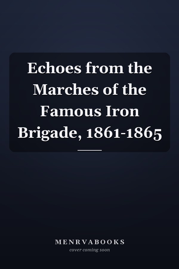 Echoes from the Marches of the Famous Iron Brigade, 1861-1865