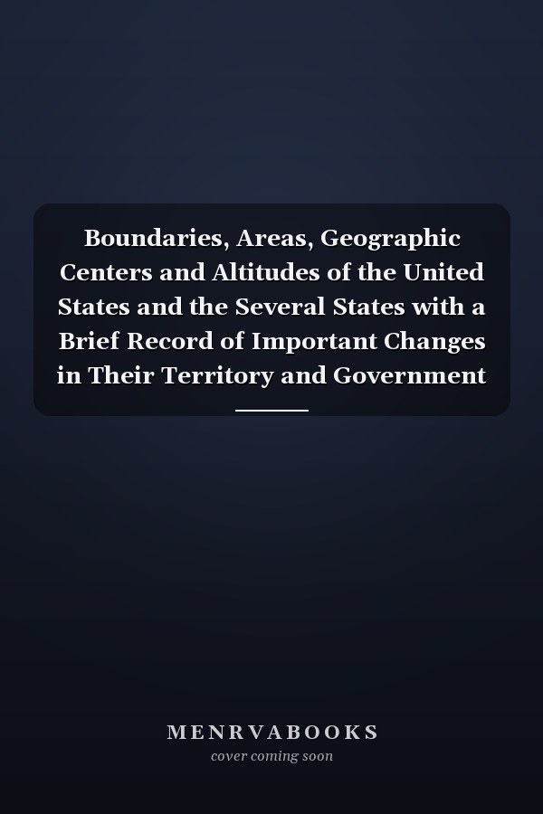Boundaries, Areas, Geographic Centers and Altitudes of the United States and the Several States with a Brief Record of Important Changes in Their Territory and Government