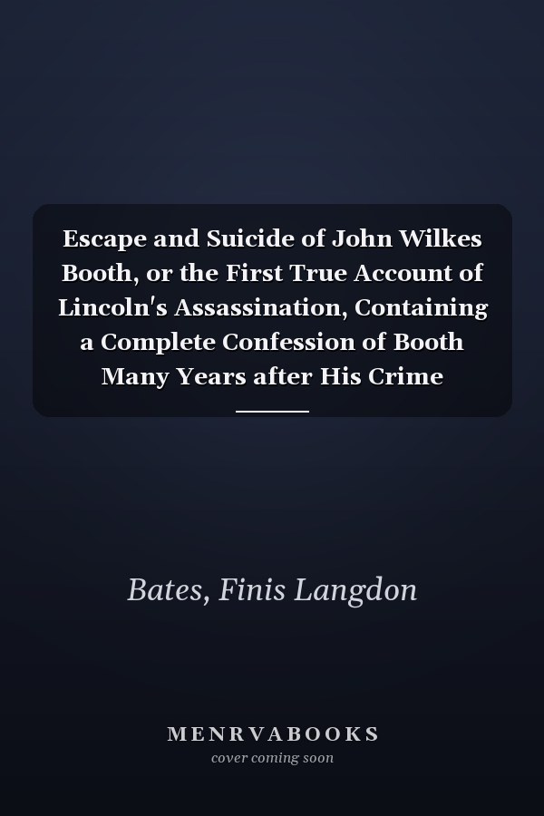 Escape and Suicide of John Wilkes Booth, or the First True Account of Lincoln's Assassination, Containing a Complete Confession of Booth Many Years after His Crime
