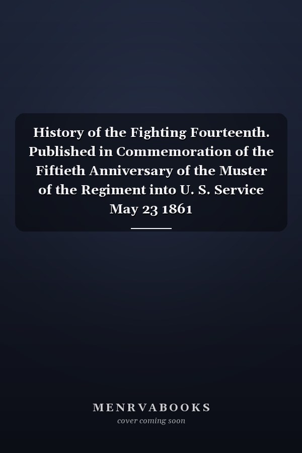 History of the Fighting Fourteenth. Published in Commemoration of the Fiftieth Anniversary of the Muster of the Regiment into U. S. Service May 23 1861