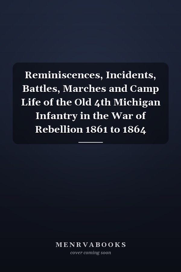 Reminiscences, Incidents, Battles, Marches and Camp Life of the Old 4th Michigan Infantry in the War of Rebellion 1861 to 1864