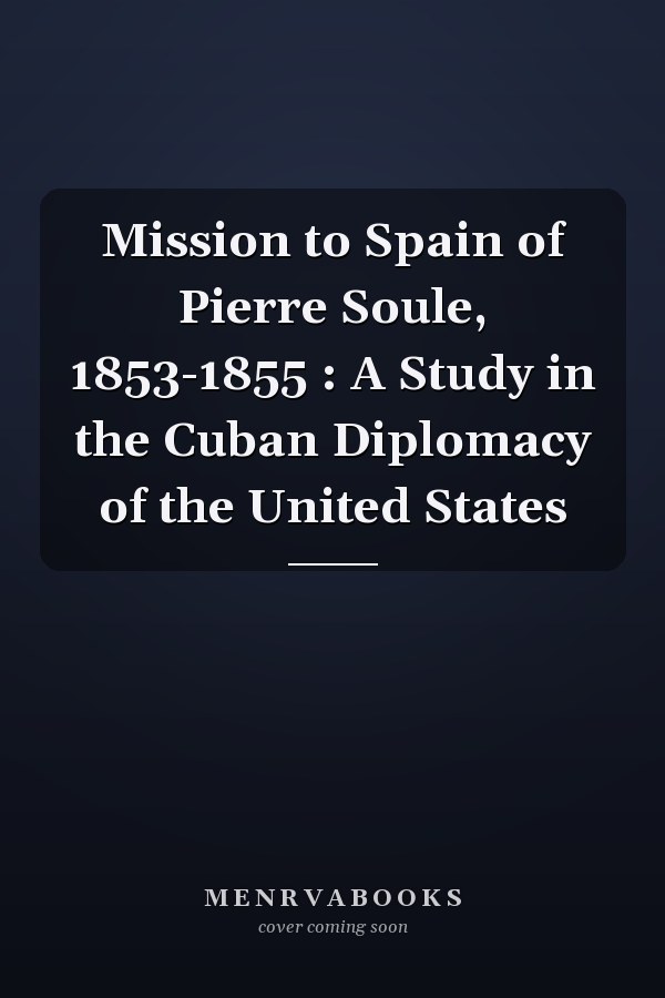 Mission to Spain of Pierre Soule, 1853-1855 : A Study in the Cuban Diplomacy of the United States
