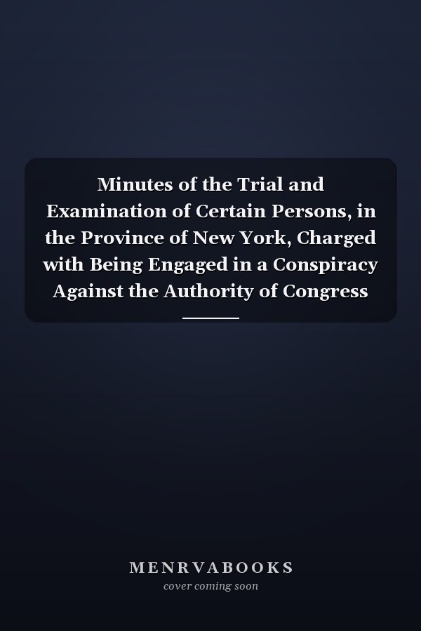 Minutes of the Trial and Examination of Certain Persons, in the Province of New York, Charged with Being Engaged in a Conspiracy Against the Authority of Congress and the Liberties of America