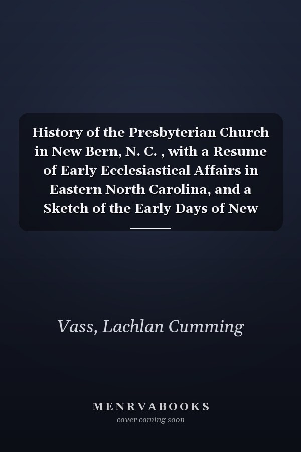 History of the Presbyterian Church in New Bern, N. C. , with a Resume of Early Ecclesiastical Affairs in Eastern North Carolina, and a Sketch of the Early Days of New Bern, N. C.