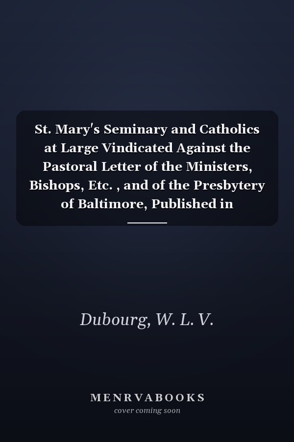 St. Mary's Seminary and Catholics at Large Vindicated Against the Pastoral Letter of the Ministers, Bishops, Etc. , and of the Presbytery of Baltimore, Published in September 1811