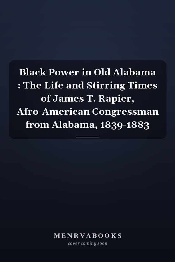 Black Power in Old Alabama : The Life and Stirring Times of James T. Rapier, Afro-American Congressman from Alabama, 1839-1883