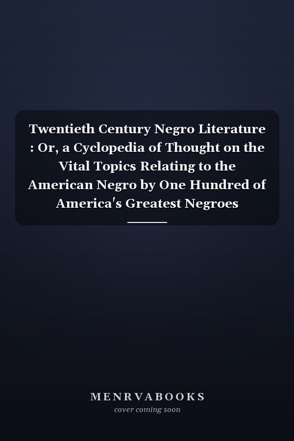 Twentieth Century Negro Literature : Or, a Cyclopedia of Thought on the Vital Topics Relating to the American Negro by One Hundred of America's Greatest Negroes