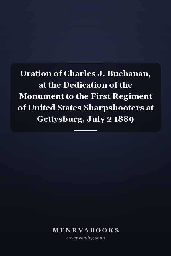 Oration of Charles J. Buchanan, at the Dedication of the Monument to the First Regiment of United States Sharpshooters at Gettysburg, July 2 1889