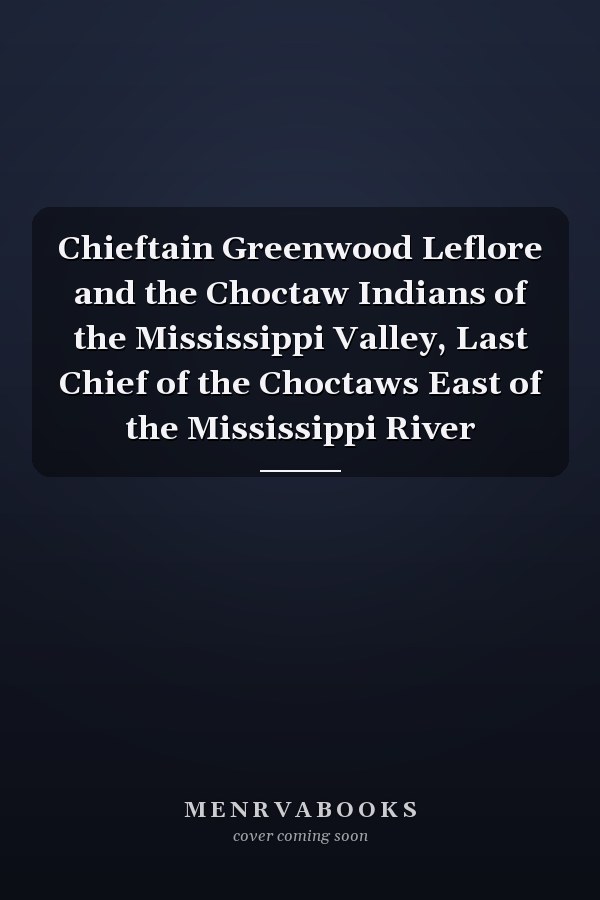 Chieftain Greenwood Leflore and the Choctaw Indians of the Mississippi Valley, Last Chief of the Choctaws East of the Mississippi River