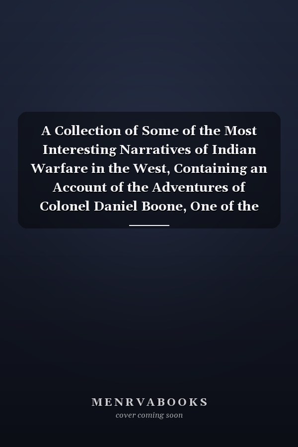 A Collection of Some of the Most Interesting Narratives of Indian Warfare in the West, Containing an Account of the Adventures of Colonel Daniel Boone, One of the First Settlers of Kentucky, Comrehending the Most Important Occurrences Relative to Its Early History--also, an Account of the Manners, and Customs of the Indians, Their Traditions and Religious Sentiments, Their Police Or Civil Government ... to which is Added, an Account of the Expeditions of Generals Harmer, Scott, Wilkinson, St. Cl