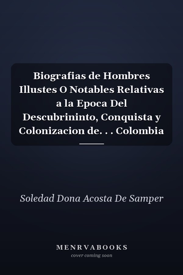 Biografias de Hombres Illustes O Notables Relativas a la Epoca Del Descubrininto, Conquista y Colonizacion de. . . Colombia