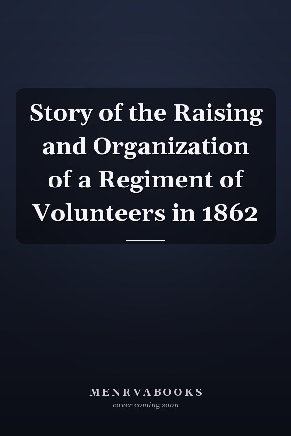 Story of the Raising and Organization of a Regiment of Volunteers in 1862