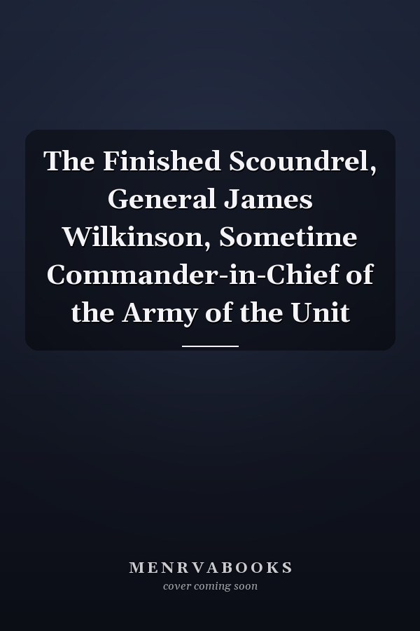 The Finished Scoundrel, General James Wilkinson, Sometime Commander-in-Chief of the Army of the Unit