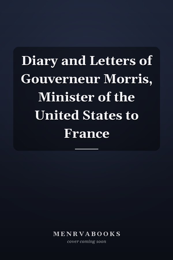 Diary and Letters of Gouverneur Morris, Minister of the United States to France