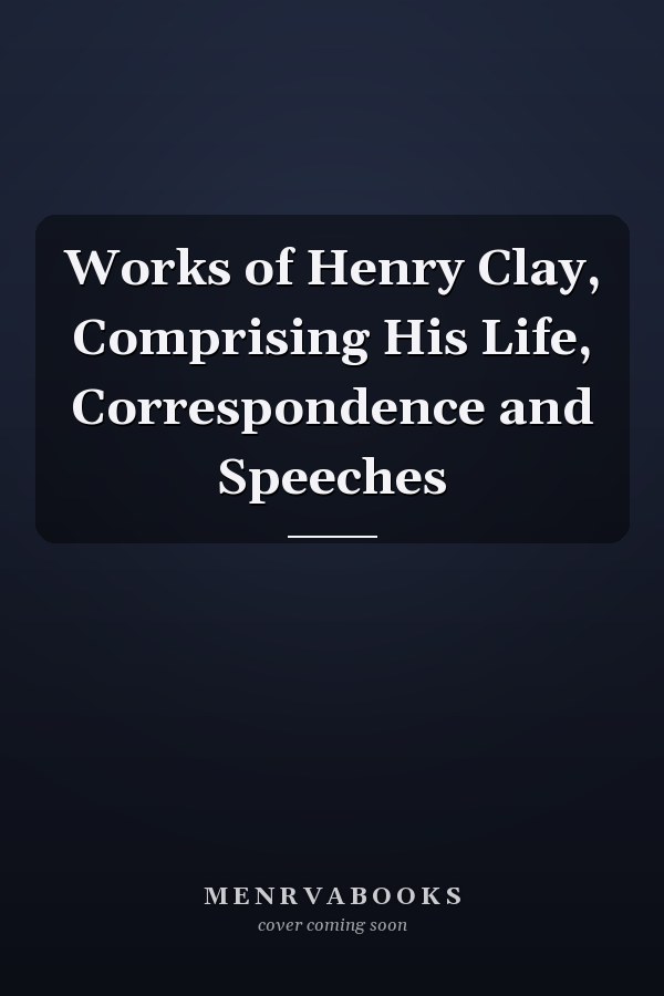 Works of Henry Clay, Comprising His Life, Correspondence and Speeches