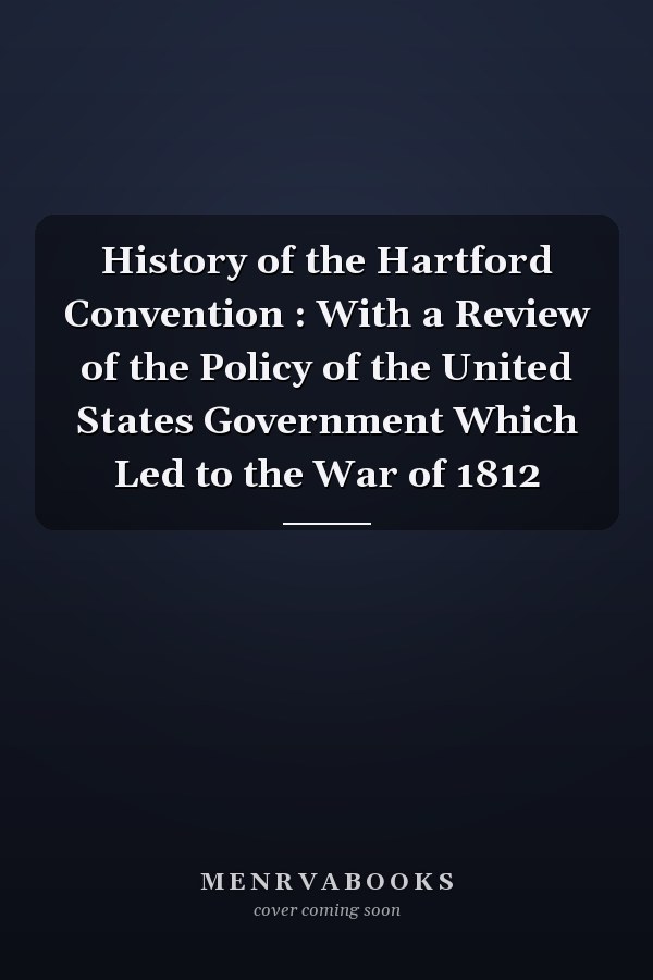 History of the Hartford Convention : With a Review of the Policy of the United States Government Which Led to the War of 1812