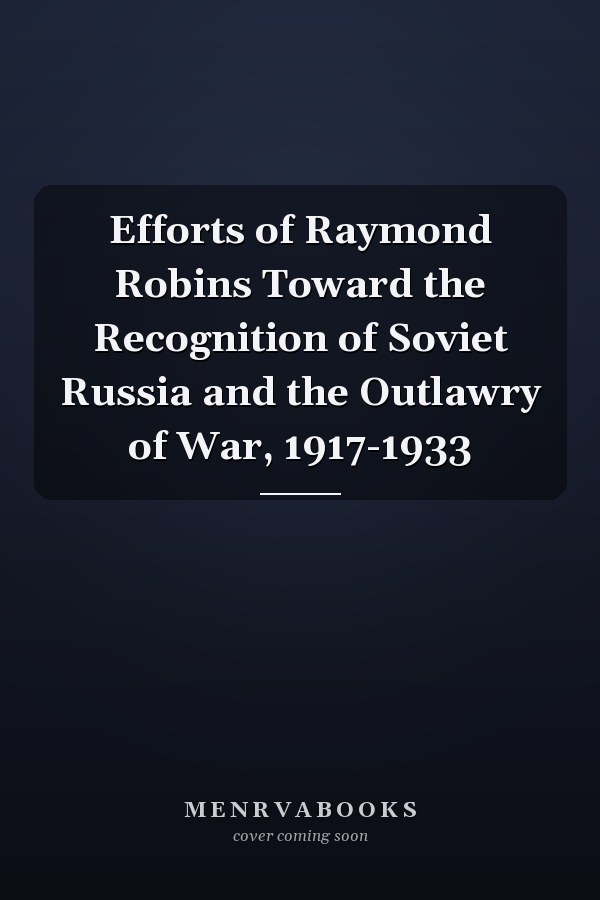 Efforts of Raymond Robins Toward the Recognition of Soviet Russia and the Outlawry of War, 1917-1933