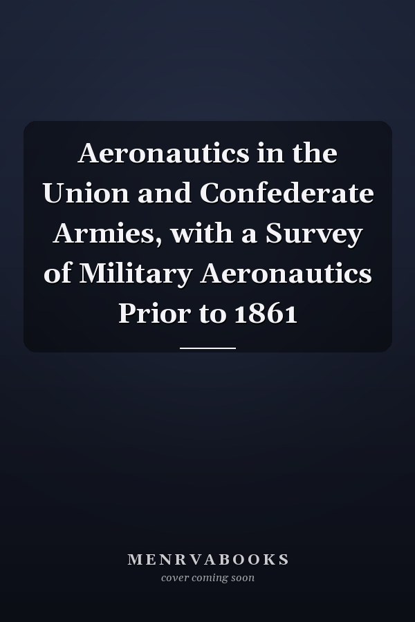 Aeronautics in the Union and Confederate Armies, with a Survey of Military Aeronautics Prior to 1861