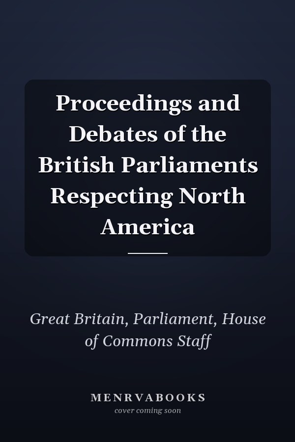 Proceedings and Debates of the British Parliaments Respecting North America
