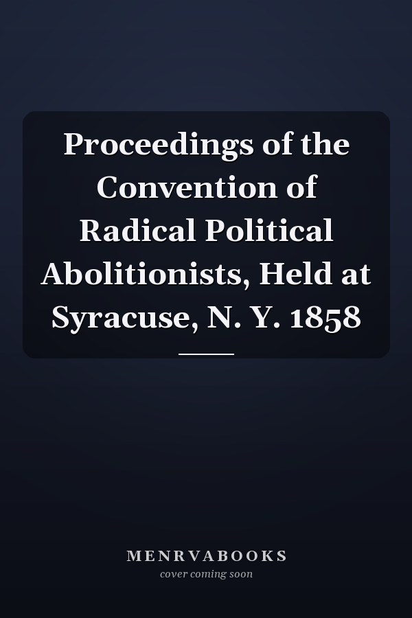 Proceedings of the Convention of Radical Political Abolitionists, Held at Syracuse, N. Y. 1858