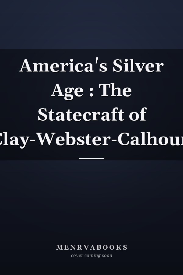 America's Silver Age : The Statecraft of Clay-Webster-Calhoun