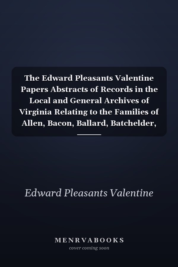 The Edward Pleasants Valentine Papers Abstracts of Records in the Local and General Archives of Virginia Relating to the Families of Allen, Bacon, Ballard, Batchelder, Blouet, Brassieur (Brashear), Cary, Crenshaw, Dabney, Exum, Ferris, Fontaine, Gray, H