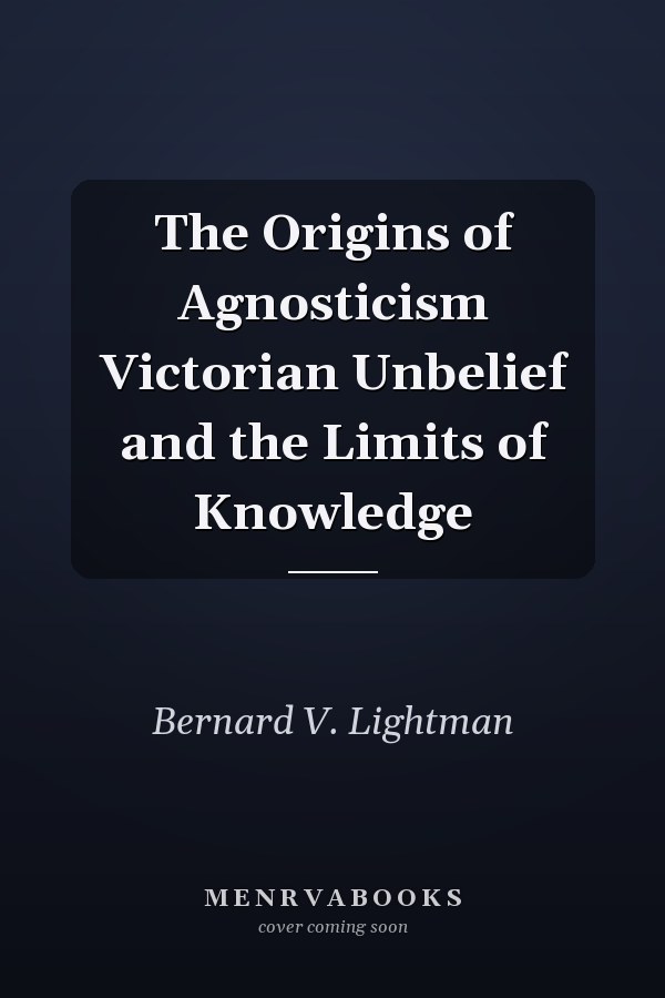 The Origins of Agnosticism Victorian Unbelief and the Limits of Knowledge