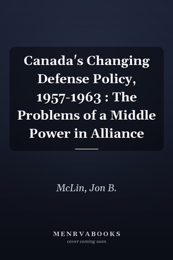 Canada's Changing Defense Policy, 1957-1963 : The Problems of a Middle Power in Alliance