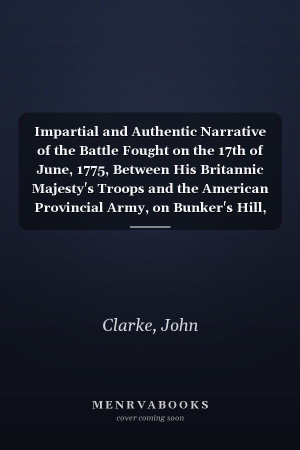 Impartial and Authentic Narrative of the Battle Fought on the 17th of June, 1775, Between His Britannic Majesty's Troops and the American Provincial Army, on Bunker's Hill, near Charles Town, in New-England