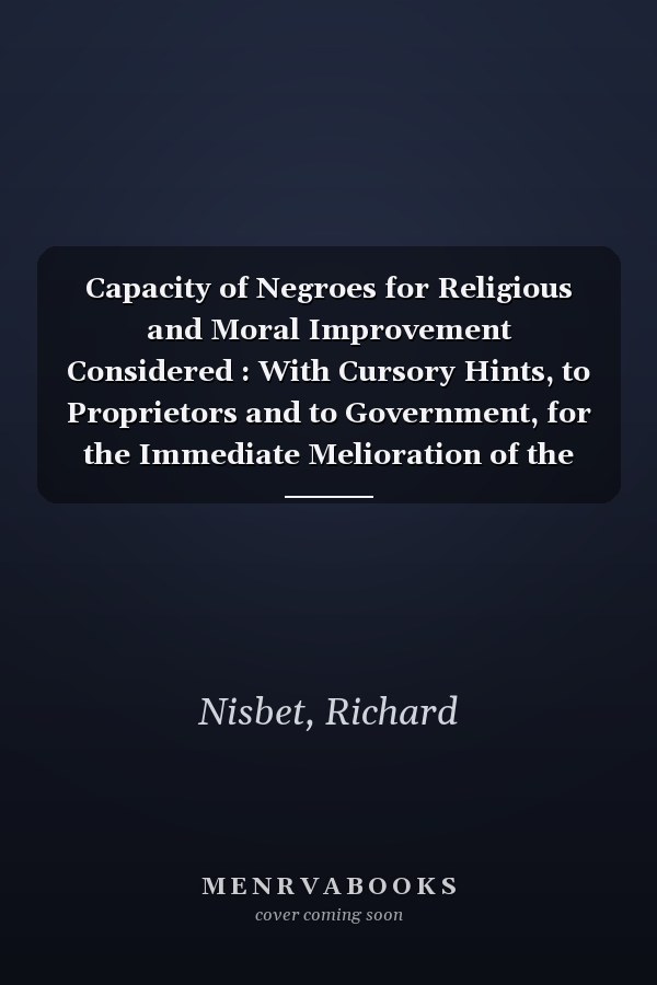 Capacity of Negroes for Religious and Moral Improvement Considered : With Cursory Hints, to Proprietors and to Government, for the Immediate Melioration of the Condition of Slaves in the Sugar Colonies. . .