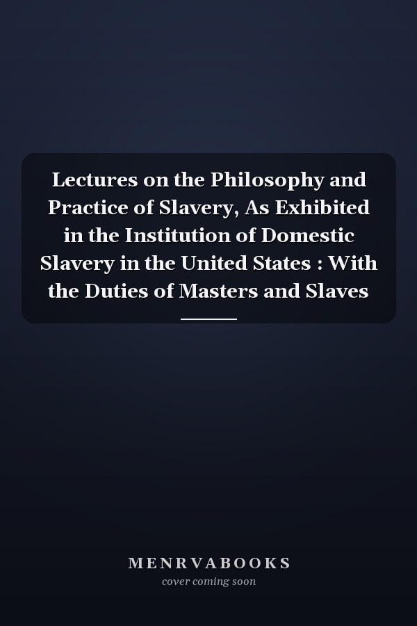Lectures on the Philosophy and Practice of Slavery, As Exhibited in the Institution of Domestic Slavery in the United States : With the Duties of Masters and Slaves