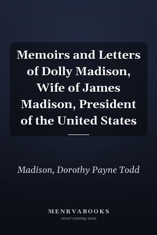 Memoirs and Letters of Dolly Madison, Wife of James Madison, President of the United States