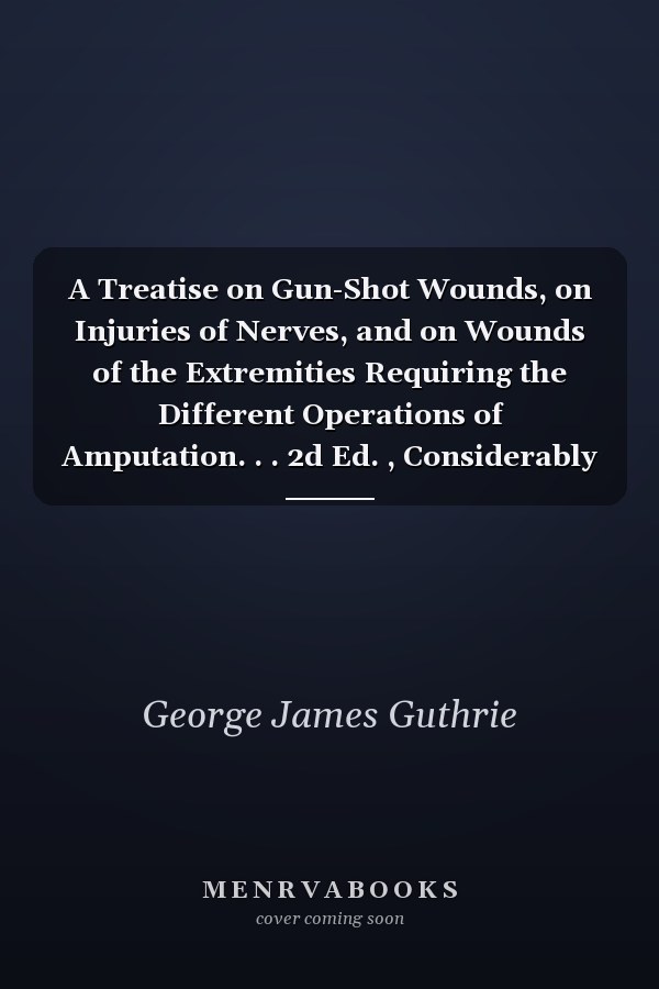 A Treatise on Gun-Shot Wounds, on Injuries of Nerves, and on Wounds of the Extremities Requiring the Different Operations of Amputation. . . 2d Ed. , Considerably Enl