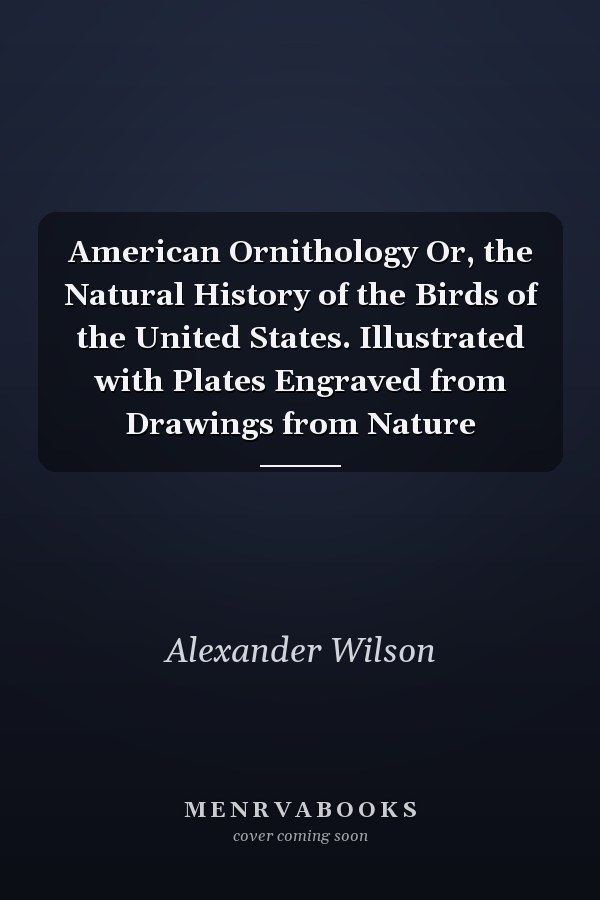 American Ornithology Or, the Natural History of the Birds of the United States. Illustrated with Plates Engraved from Drawings from Nature