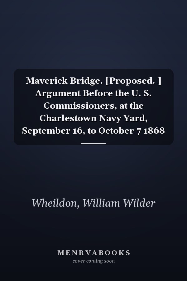 Maverick Bridge. [Proposed. ] Argument Before the U. S. Commissioners, at the Charlestown Navy Yard, September 16, to October 7 1868