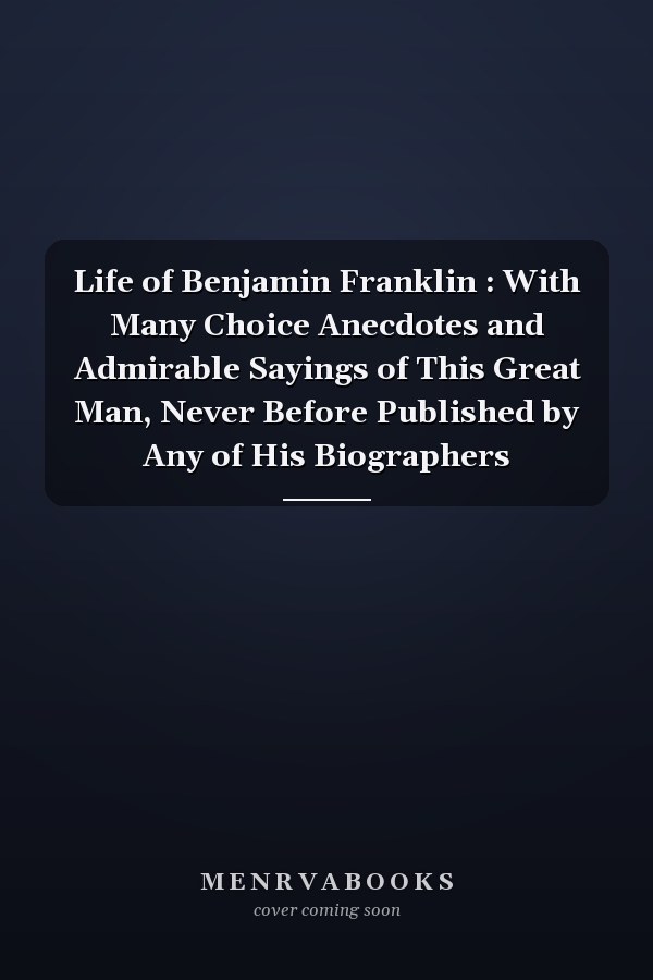Life of Benjamin Franklin : With Many Choice Anecdotes and Admirable Sayings of This Great Man, Never Before Published by Any of His Biographers