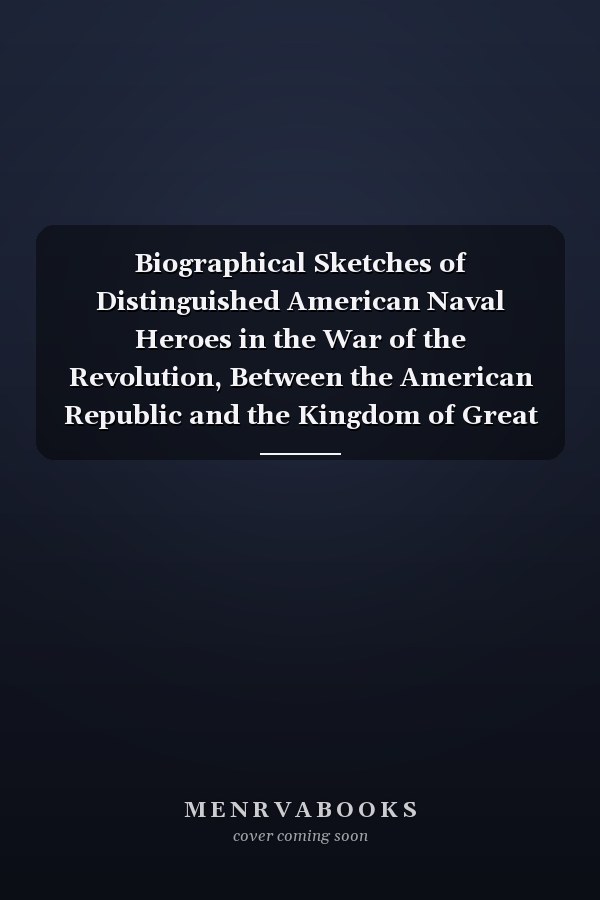 Biographical Sketches of Distinguished American Naval Heroes in the War of the Revolution, Between the American Republic and the Kingdom of Great Britain