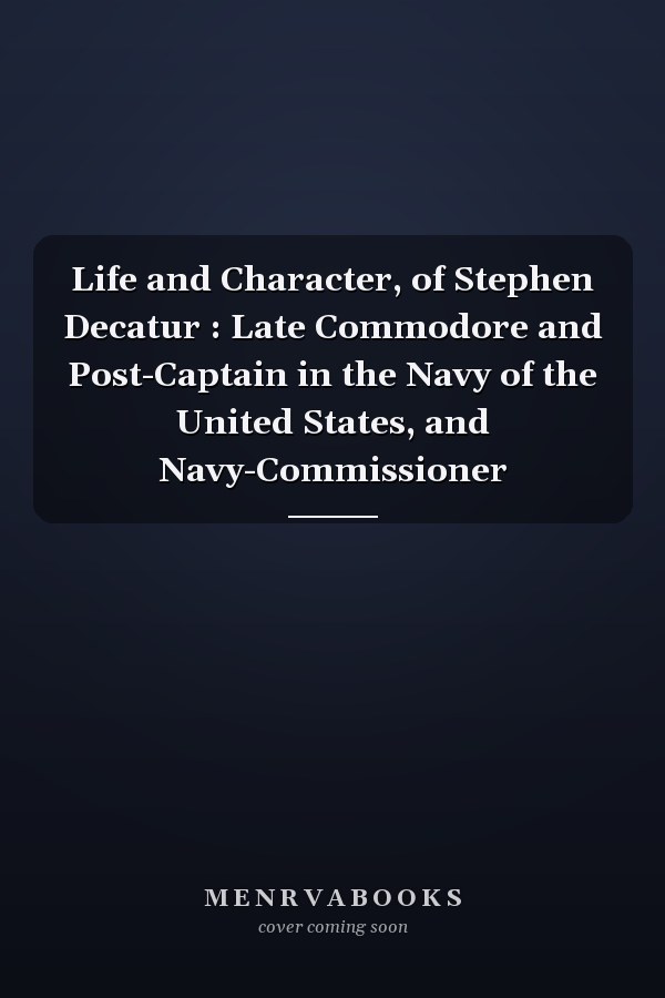 Life and Character, of Stephen Decatur : Late Commodore and Post-Captain in the Navy of the United States, and Navy-Commissioner